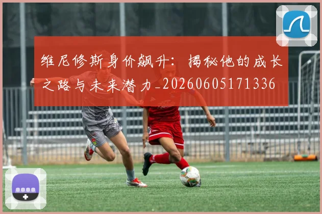 维尼修斯身价飙升：揭秘他的成长之路与未来潜力_20260605171336