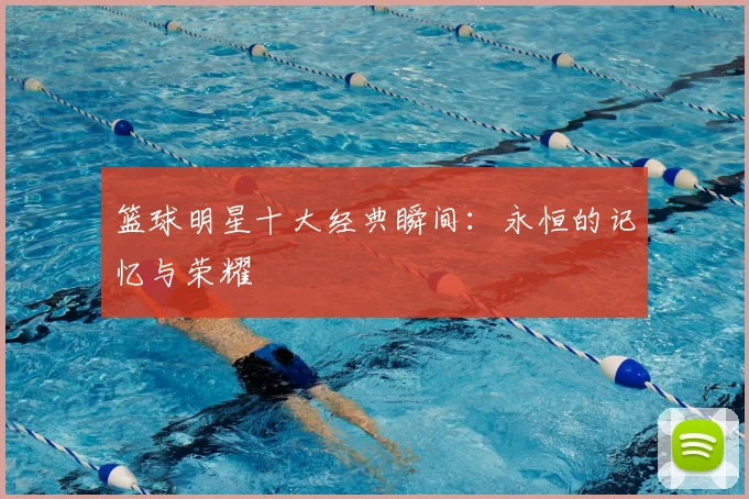 篮球明星十大经典瞬间：永恒的记忆与荣耀