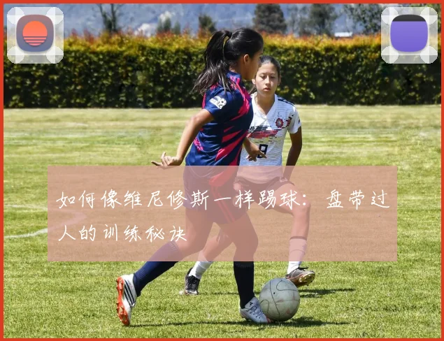 如何像维尼修斯一样踢球：盘带过人的训练秘诀
