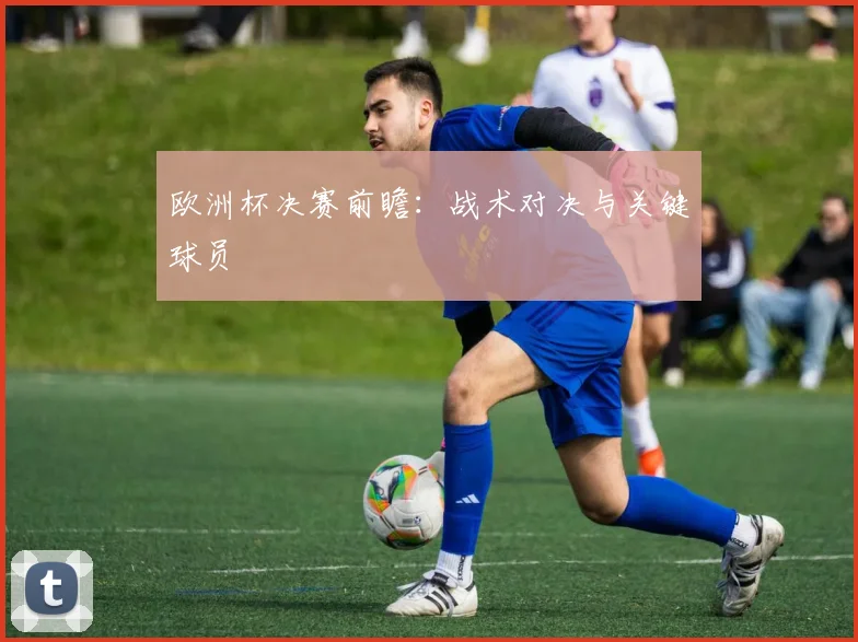 欧洲杯决赛前瞻：战术对决与关键球员