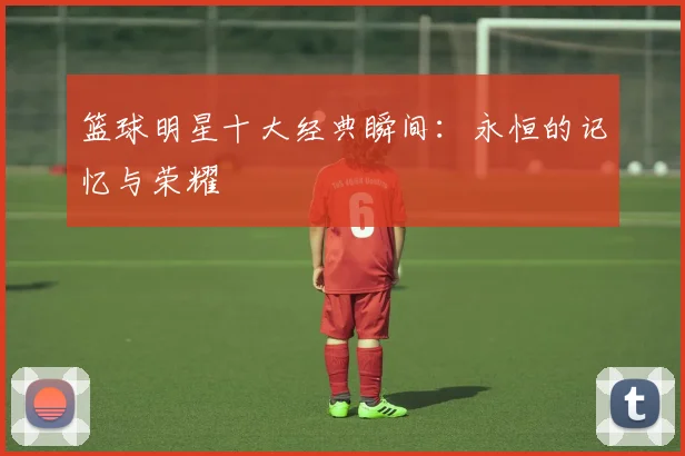 篮球明星十大经典瞬间：永恒的记忆与荣耀