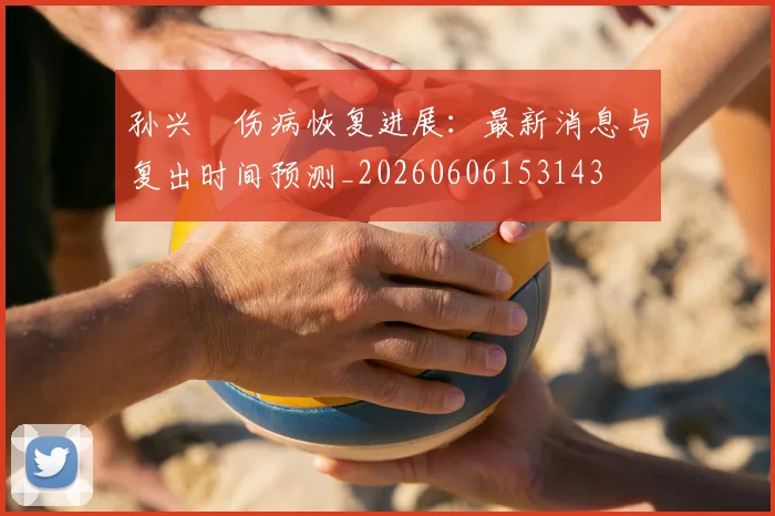 孙兴慜伤病恢复进展：最新消息与复出时间预测_20260606153143