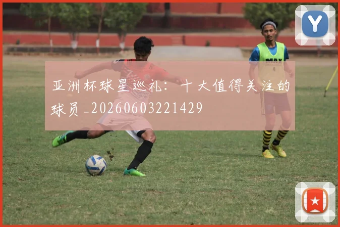亚洲杯球星巡礼：十大值得关注的球员_20260603221429