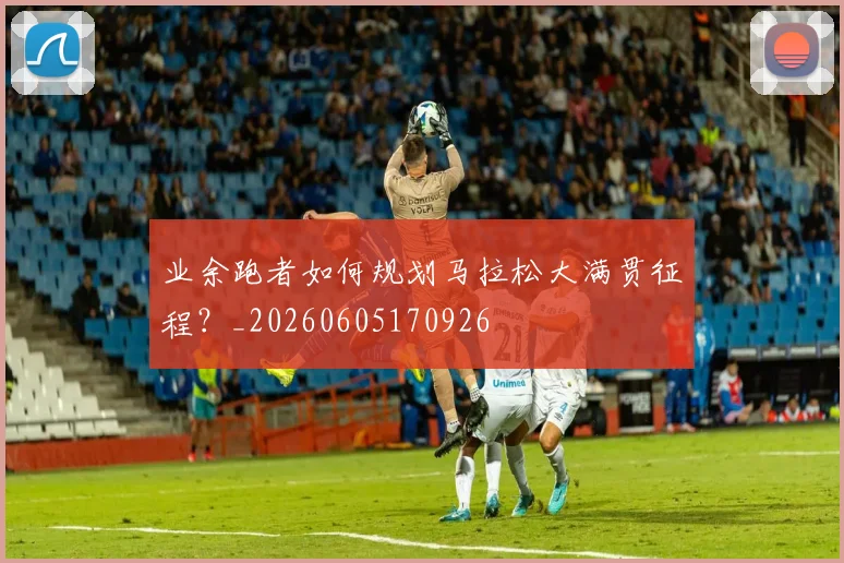 业余跑者如何规划马拉松大满贯征程?_20260605170926