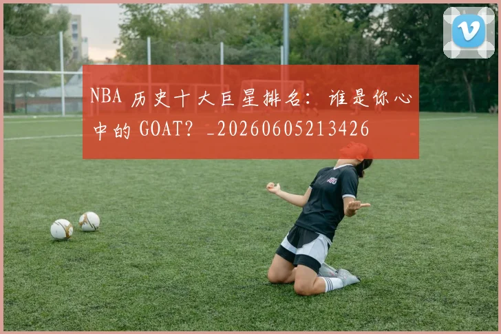 NBA 历史十大巨星排名：谁是你心中的 GOAT？_20260605213426