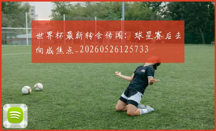 世界杯最新转会传闻：球星赛后去向成焦点_20260526125733