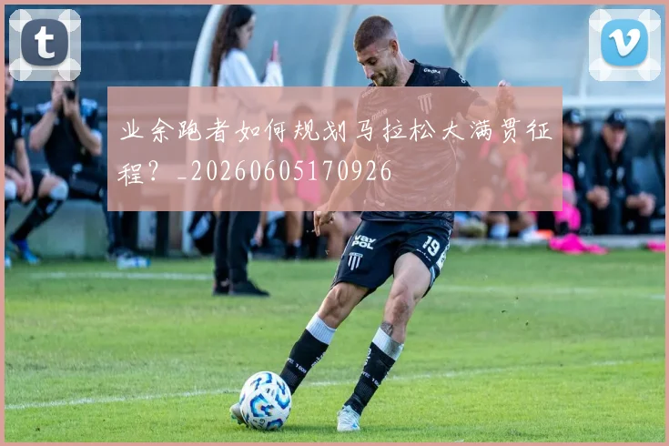 业余跑者如何规划马拉松大满贯征程？_20260605170926
